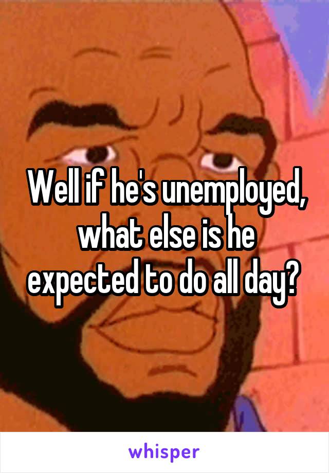 Well if he's unemployed, what else is he expected to do all day? 