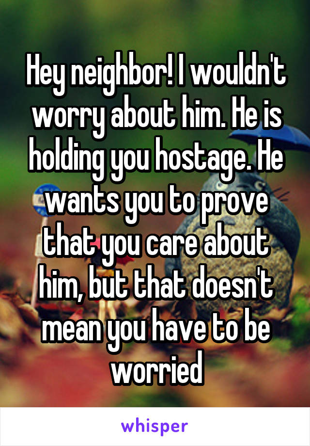 Hey neighbor! I wouldn't worry about him. He is holding you hostage. He wants you to prove that you care about him, but that doesn't mean you have to be worried