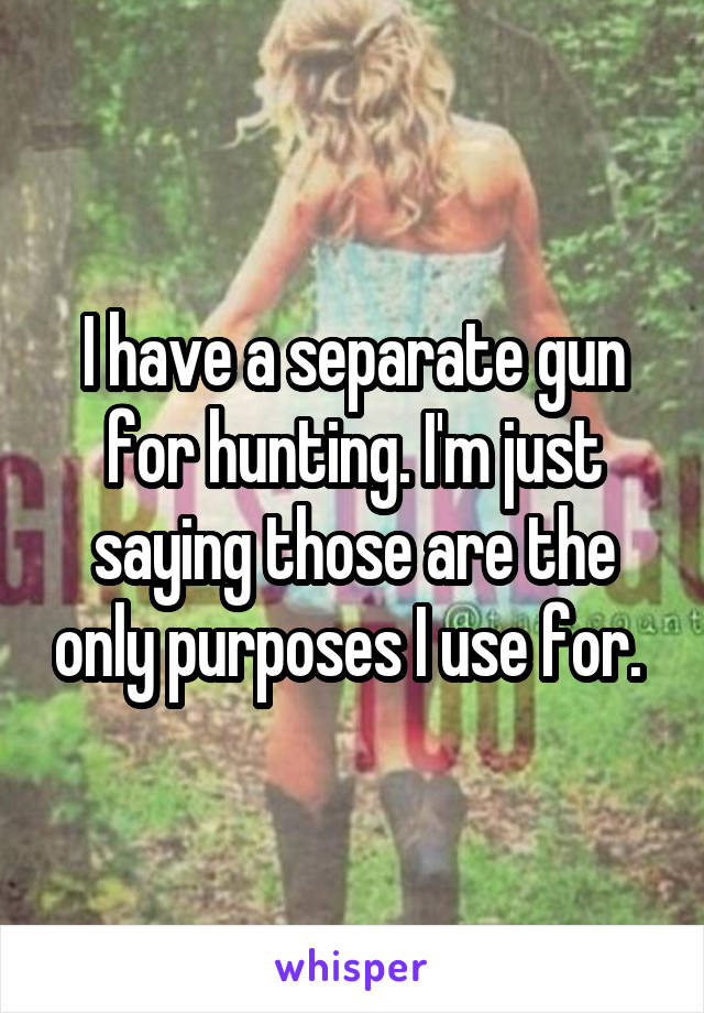 I have a separate gun for hunting. I'm just saying those are the only purposes I use for. 