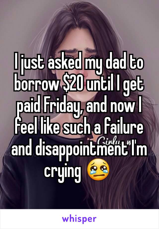 I just asked my dad to borrow $20 until I get paid Friday, and now I feel like such a failure and disappointment I'm crying 😢 