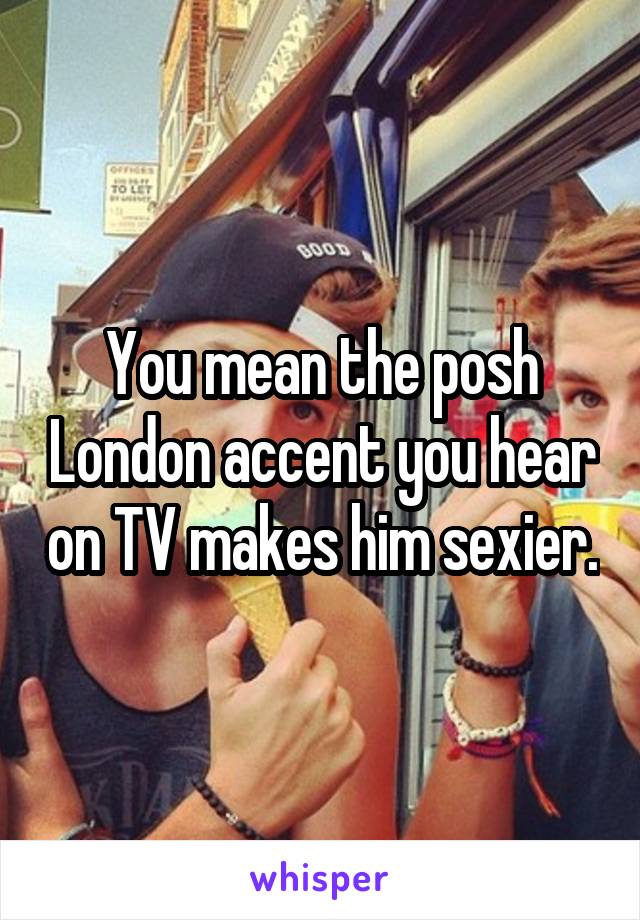 You mean the posh London accent you hear on TV makes him sexier.