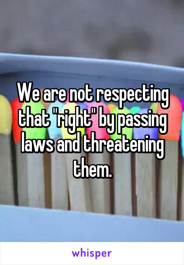 We are not respecting that "right" by passing laws and threatening them.