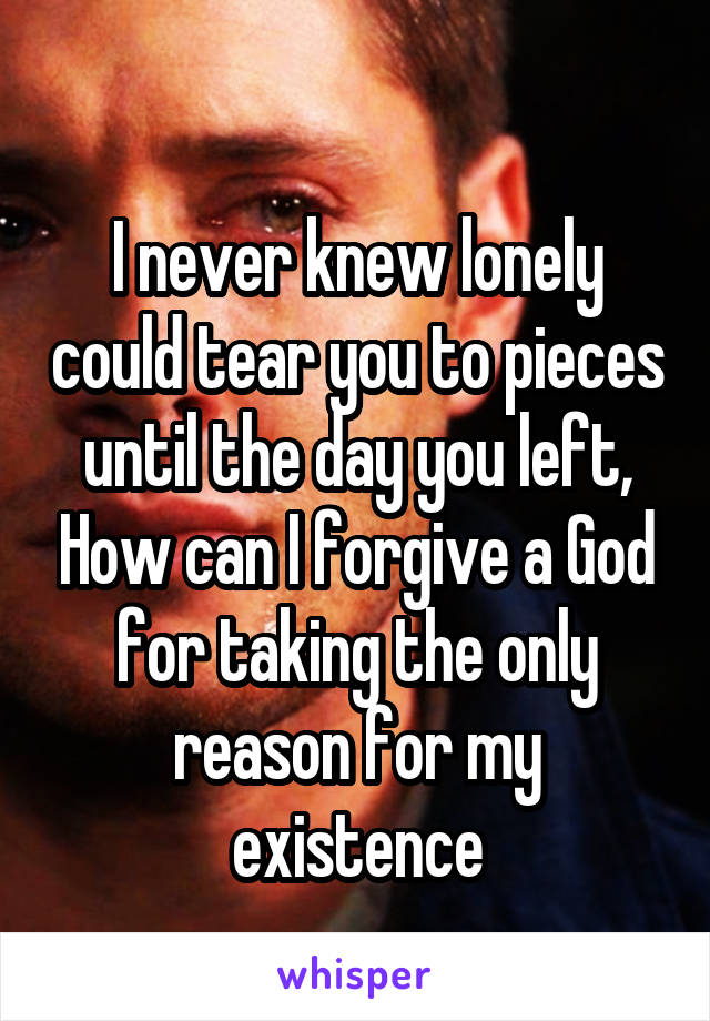 
I never knew lonely could tear you to pieces until the day you left, How can I forgive a God for taking the only reason for my existence