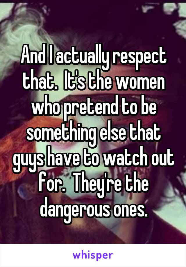 And I actually respect that.  It's the women who pretend to be something else that guys have to watch out for.  They're the dangerous ones.