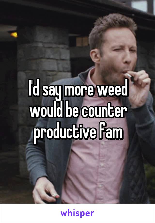 I'd say more weed would be counter productive fam