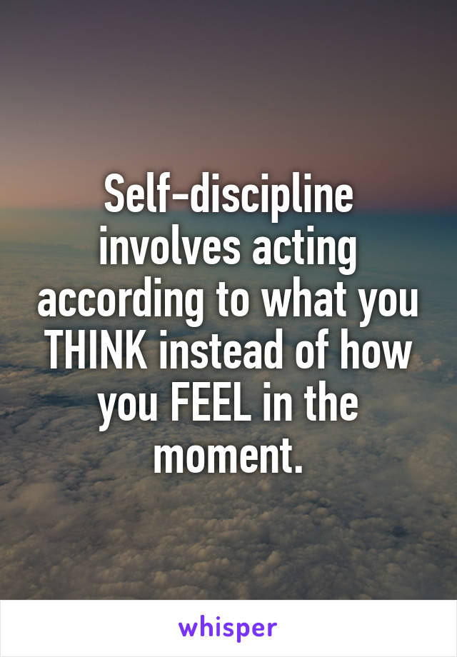 Self-discipline involves acting according to what you THINK instead of how you FEEL in the moment.