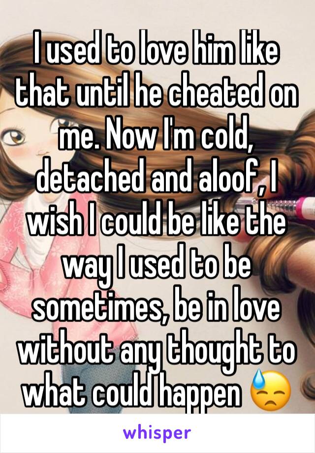 I used to love him like that until he cheated on me. Now I'm cold, detached and aloof, I wish I could be like the way I used to be sometimes, be in love without any thought to what could happen 😓