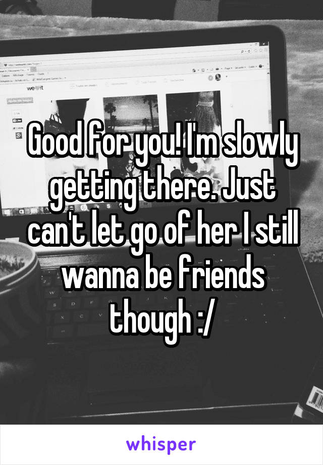 Good for you! I'm slowly getting there. Just can't let go of her I still wanna be friends though :/