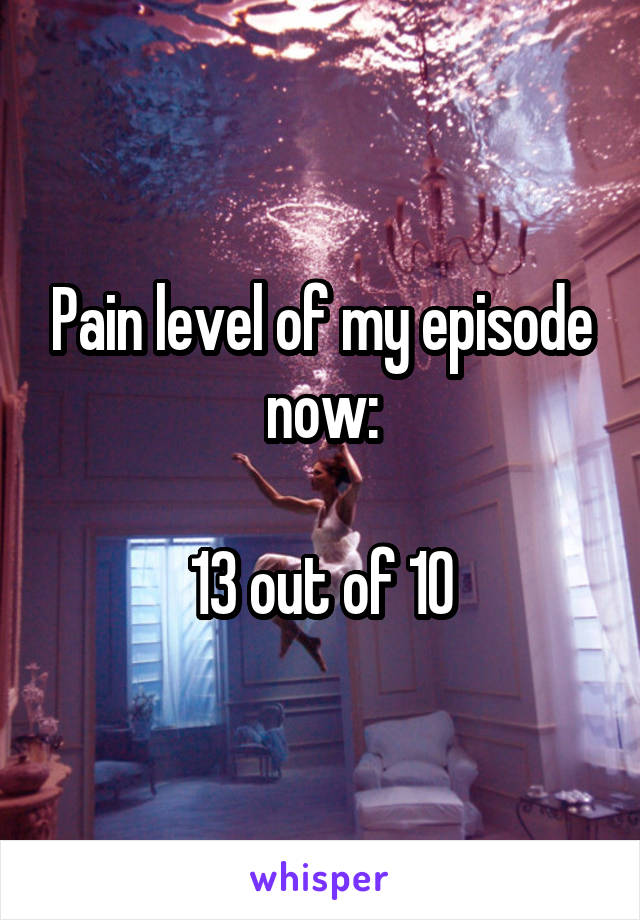 Pain level of my episode now:

13 out of 10