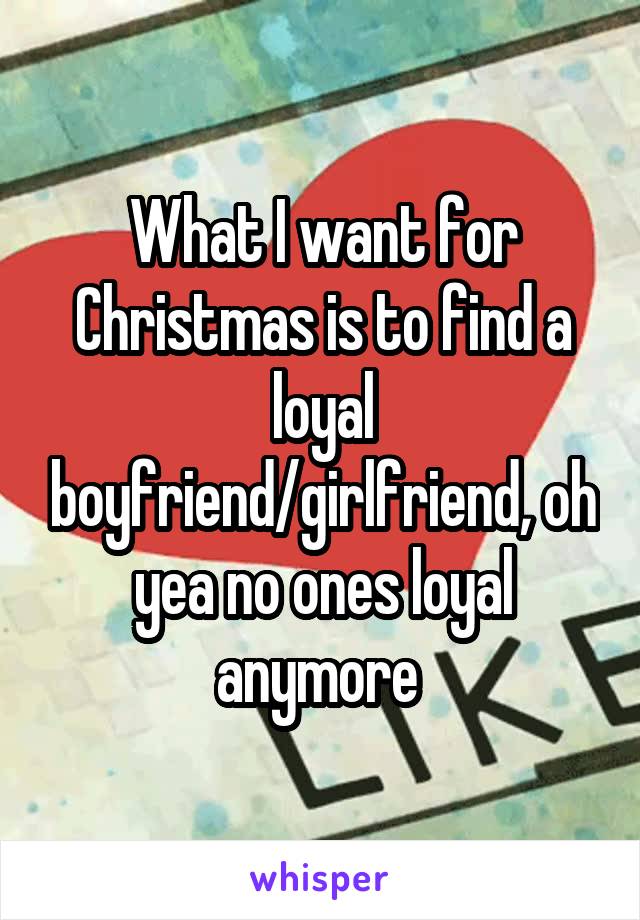 What I want for Christmas is to find a loyal boyfriend/girlfriend, oh yea no ones loyal anymore 