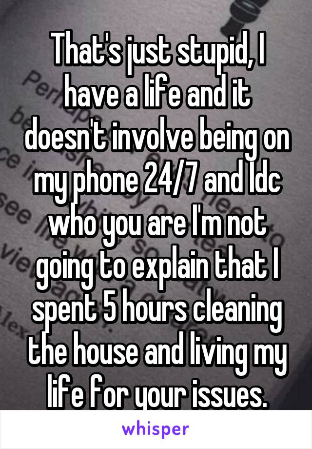 That's just stupid, I have a life and it doesn't involve being on my phone 24/7 and Idc who you are I'm not going to explain that I spent 5 hours cleaning the house and living my life for your issues.