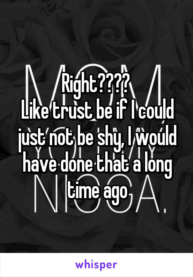 Right???? 
Like trust be if I could just not be shy, I would have done that a long time ago