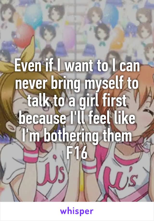 Even if I want to I can never bring myself to talk to a girl first because I'll feel like I'm bothering them
F16