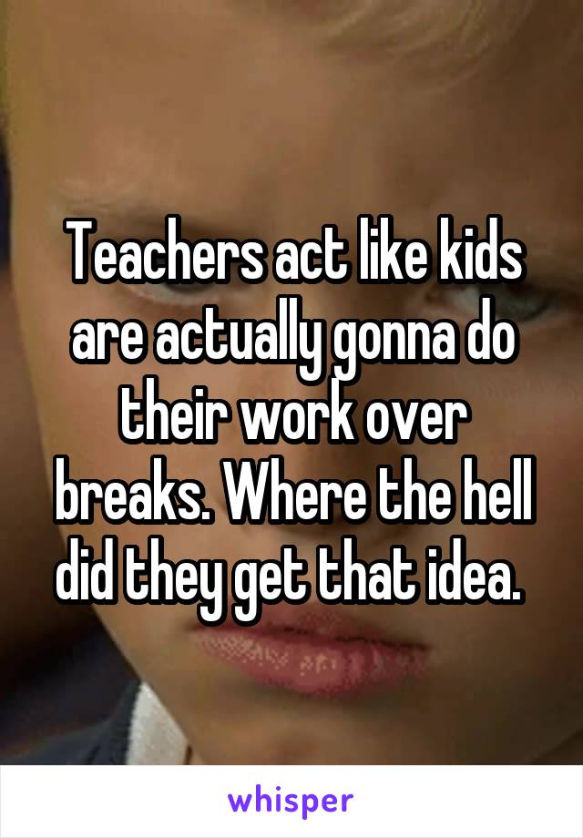 Teachers act like kids are actually gonna do their work over breaks. Where the hell did they get that idea. 