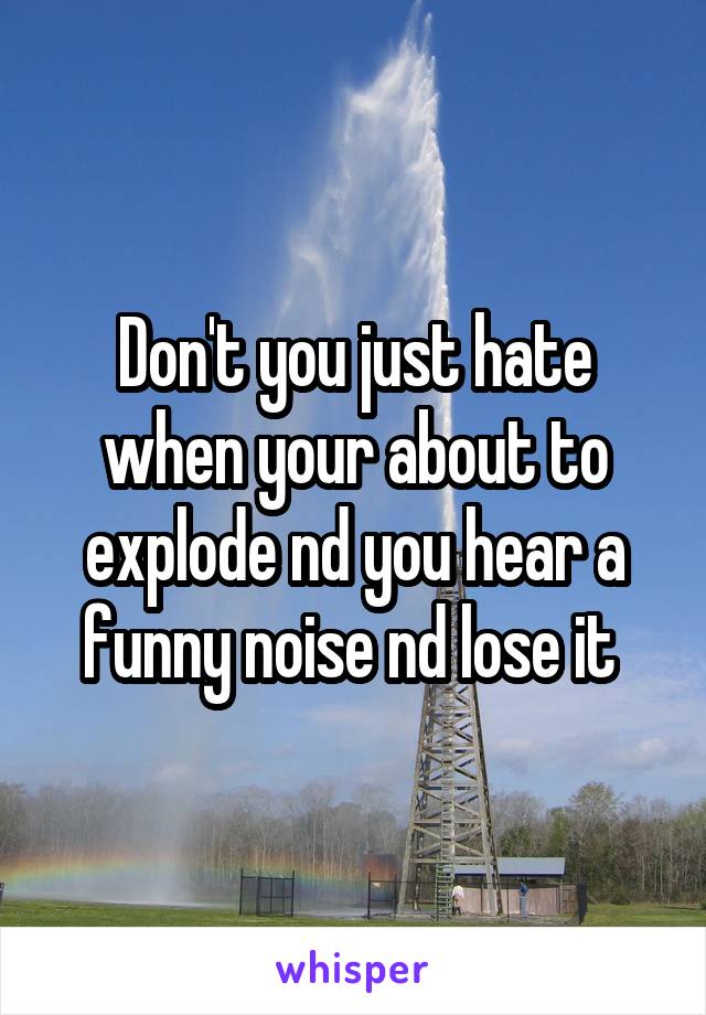 Don't you just hate when your about to explode nd you hear a funny noise nd lose it 