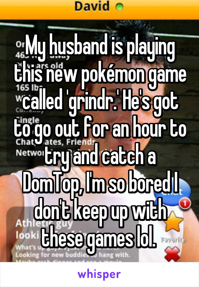 My husband is playing this new pokémon game called 'grindr.' He's got to go out for an hour to try and catch a DomTop, I'm so bored I don't keep up with these games lol. 