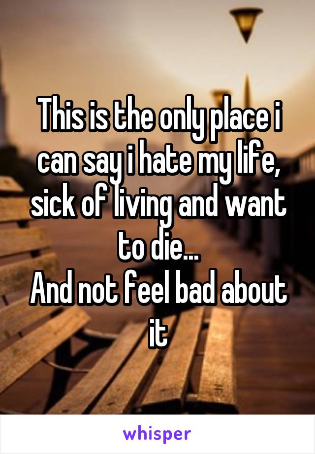 This is the only place i can say i hate my life, sick of living and want to die...
And not feel bad about it