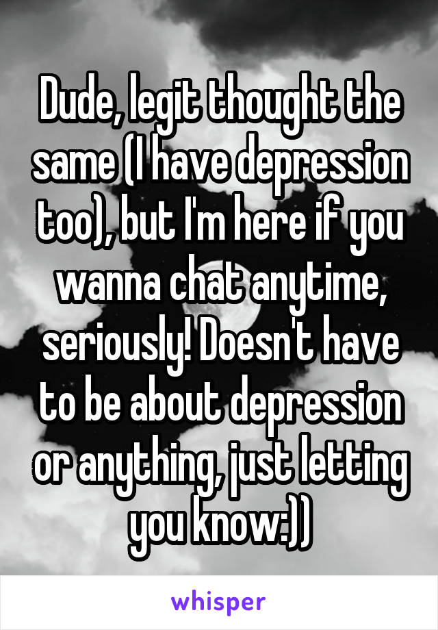 Dude, legit thought the same (I have depression too), but I'm here if you wanna chat anytime, seriously! Doesn't have to be about depression or anything, just letting you know:))