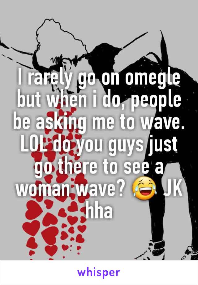 I rarely go on omegle but when i do, people be asking me to wave. LOL do you guys just go there to see a woman wave? 😂 JK hha