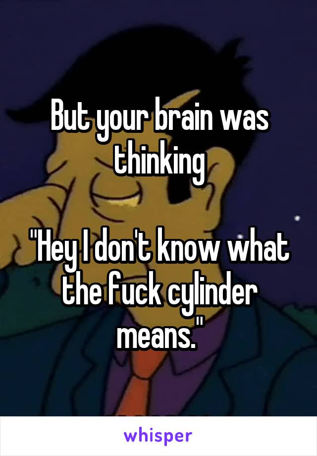 But your brain was thinking

"Hey I don't know what the fuck cylinder means."