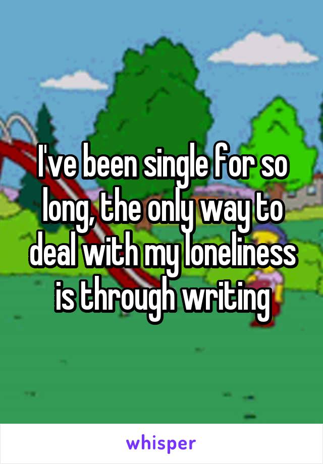 I've been single for so long, the only way to deal with my loneliness is through writing