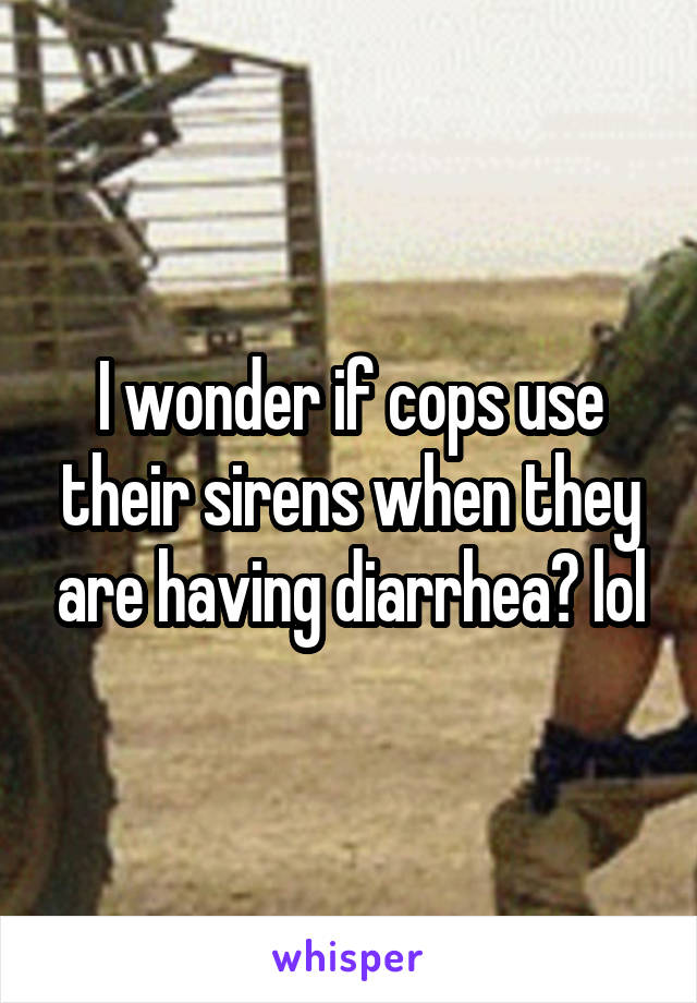 I wonder if cops use their sirens when they are having diarrhea? lol