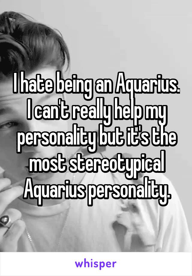 I hate being an Aquarius. I can't really help my personality but it's the most stereotypical Aquarius personality.