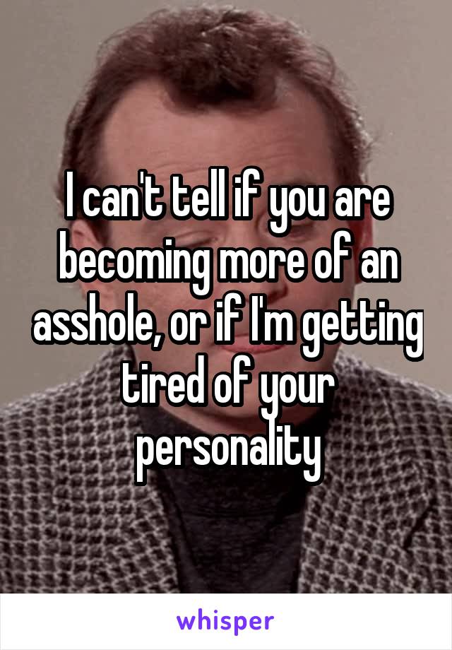 I can't tell if you are becoming more of an asshole, or if I'm getting tired of your personality