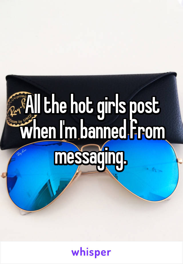 All the hot girls post when I'm banned from messaging. 