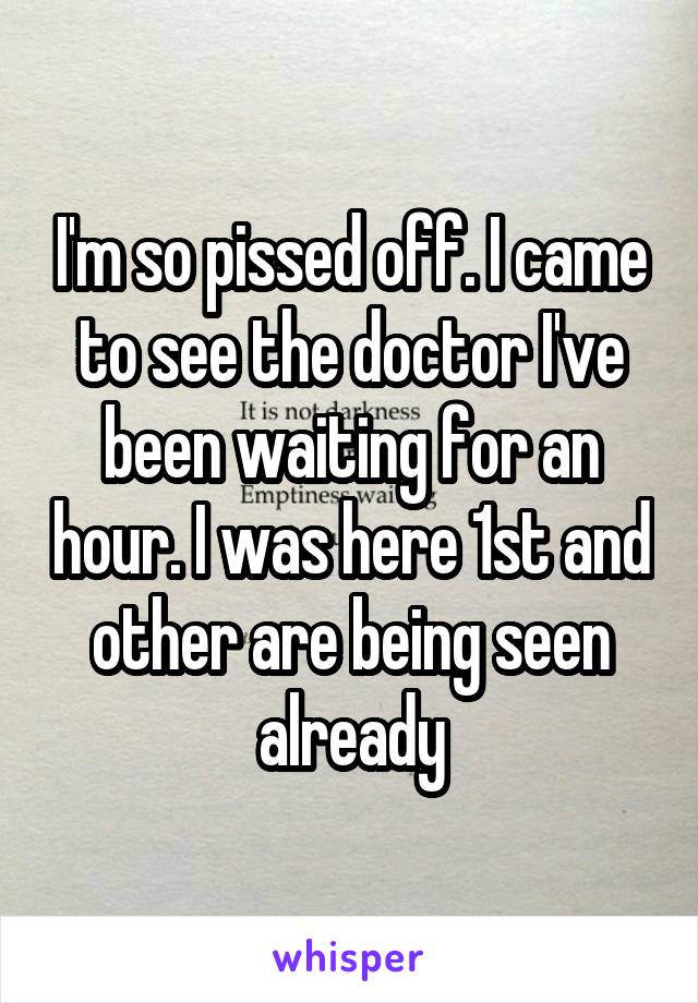 I'm so pissed off. I came to see the doctor I've been waiting for an hour. I was here 1st and other are being seen already