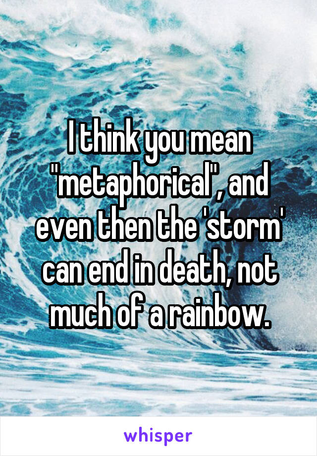 I think you mean "metaphorical", and even then the 'storm' can end in death, not much of a rainbow.