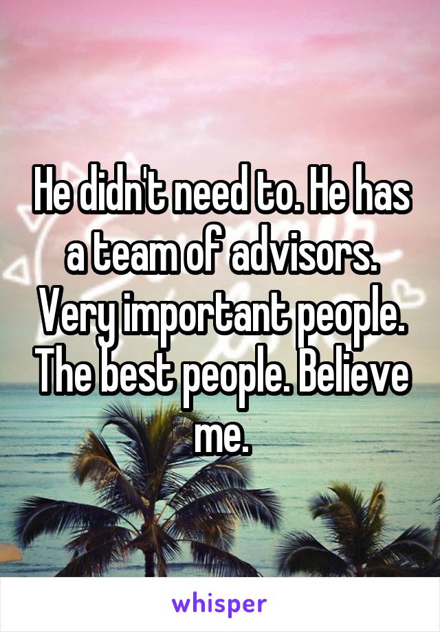 He didn't need to. He has a team of advisors. Very important people. The best people. Believe me.