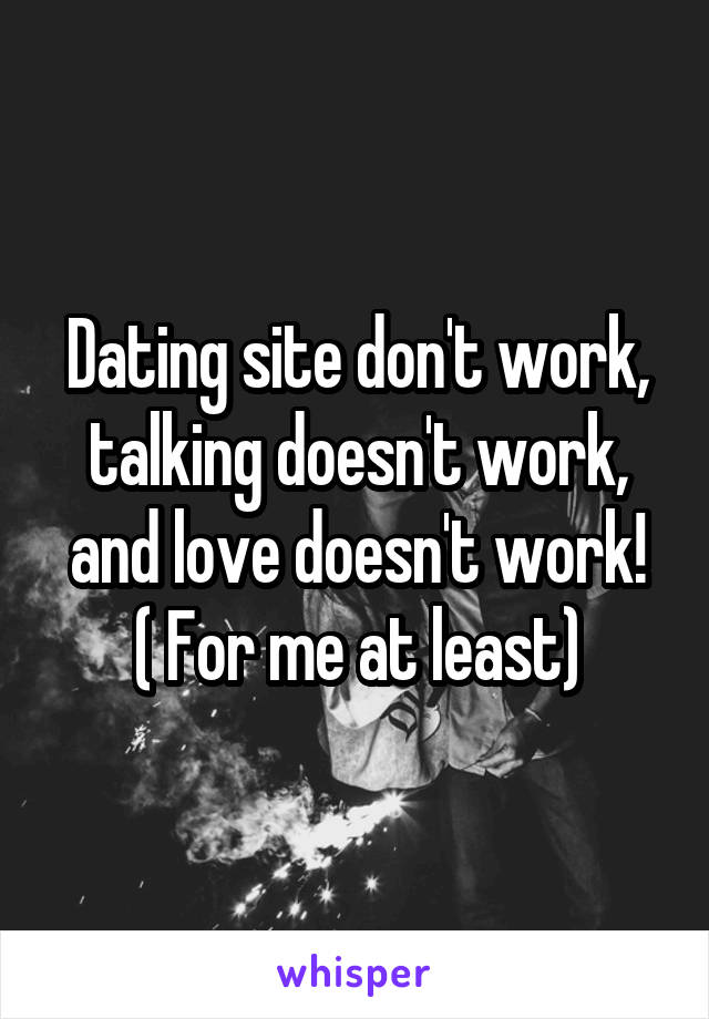 Dating site don't work, talking doesn't work, and love doesn't work!
( For me at least)