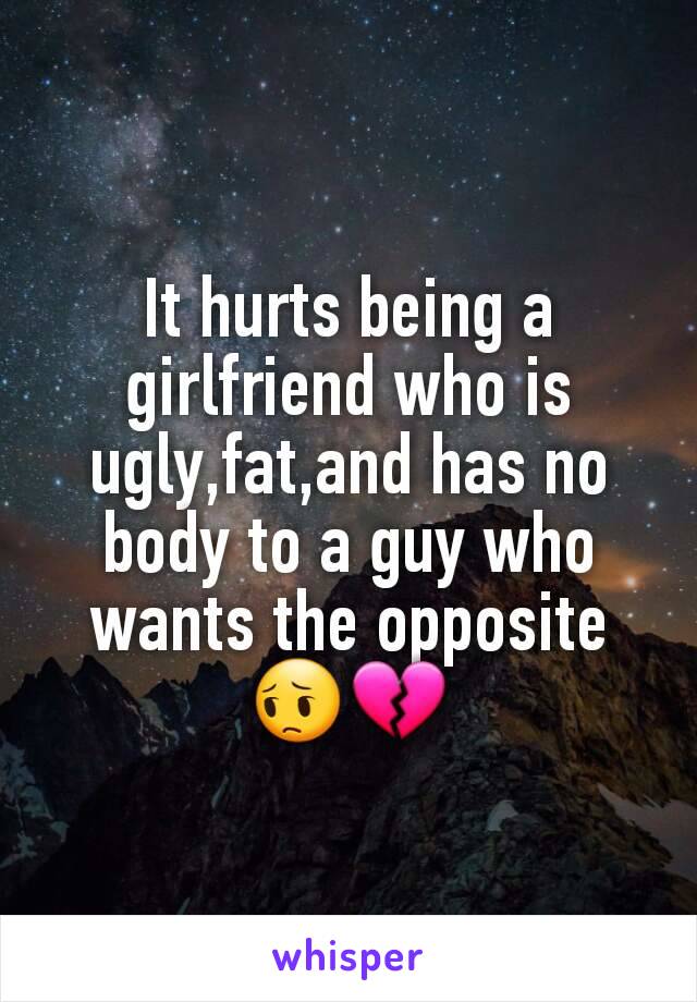 It hurts being a girlfriend who is ugly,fat,and has no body to a guy who wants the opposite 😔💔