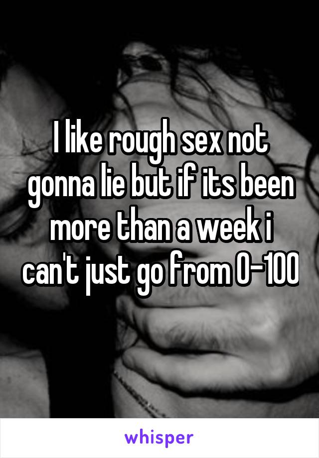 I like rough sex not gonna lie but if its been more than a week i can't just go from 0-100 