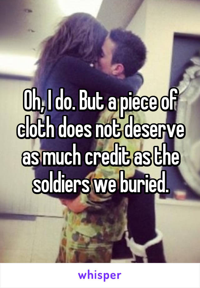 Oh, I do. But a piece of cloth does not deserve as much credit as the soldiers we buried.