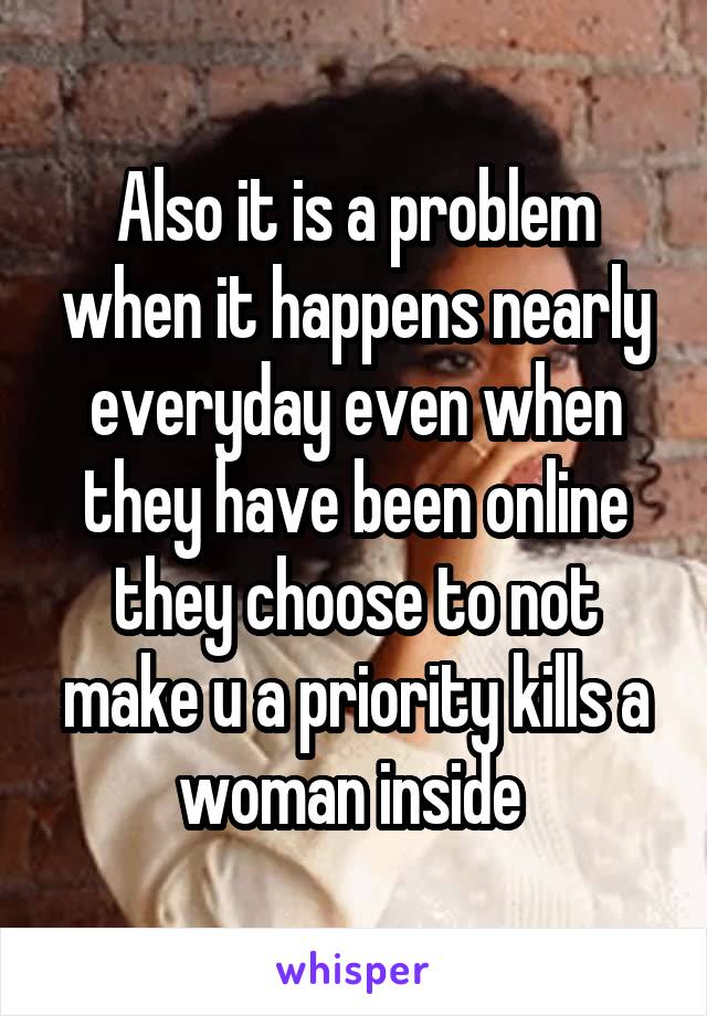 Also it is a problem when it happens nearly everyday even when they have been online they choose to not make u a priority kills a woman inside 