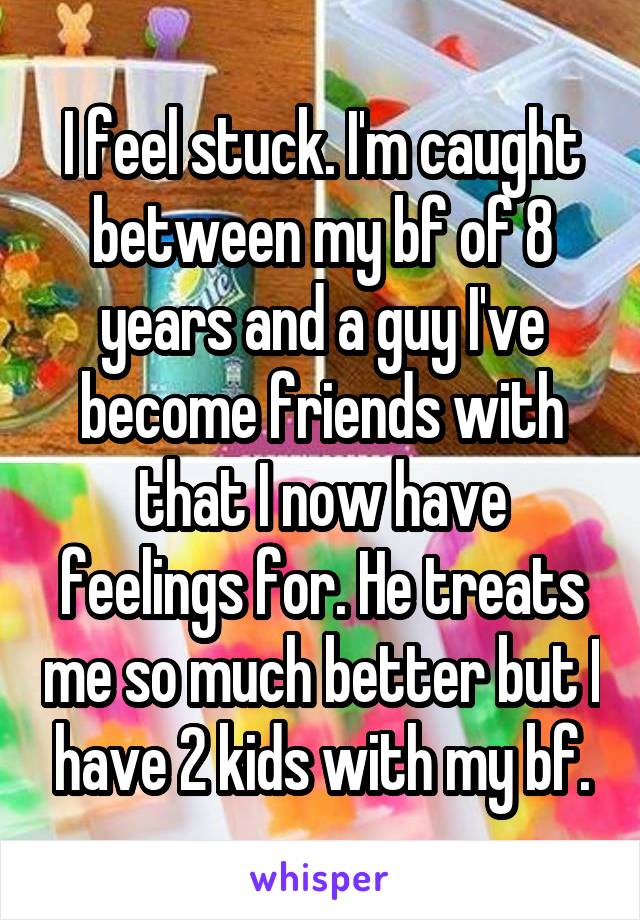 I feel stuck. I'm caught between my bf of 8 years and a guy I've become friends with that I now have feelings for. He treats me so much better but I have 2 kids with my bf.