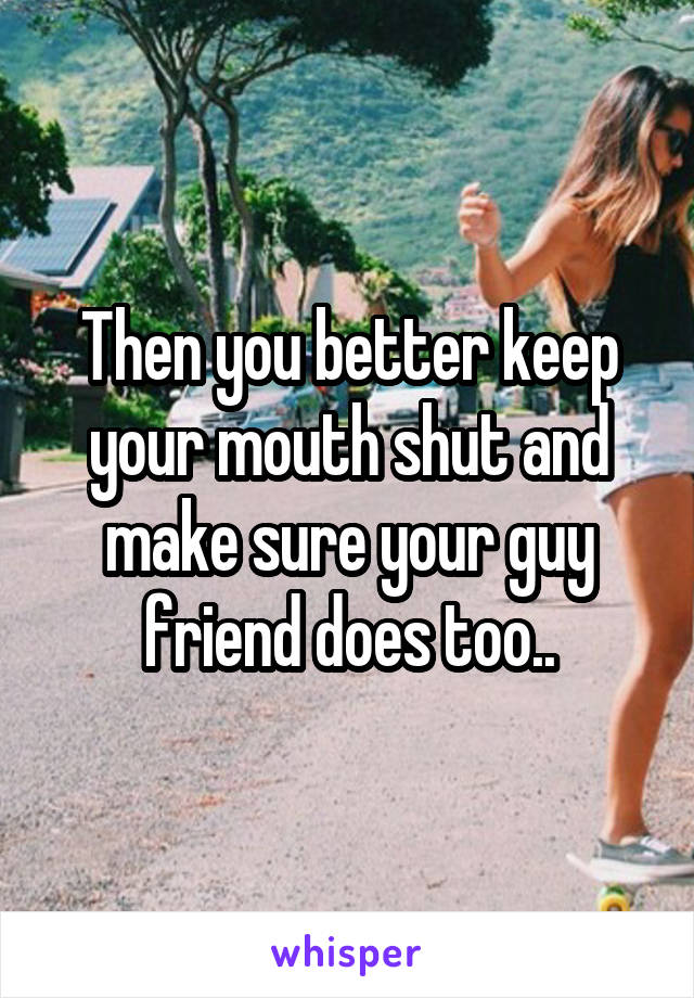 Then you better keep your mouth shut and make sure your guy friend does too..