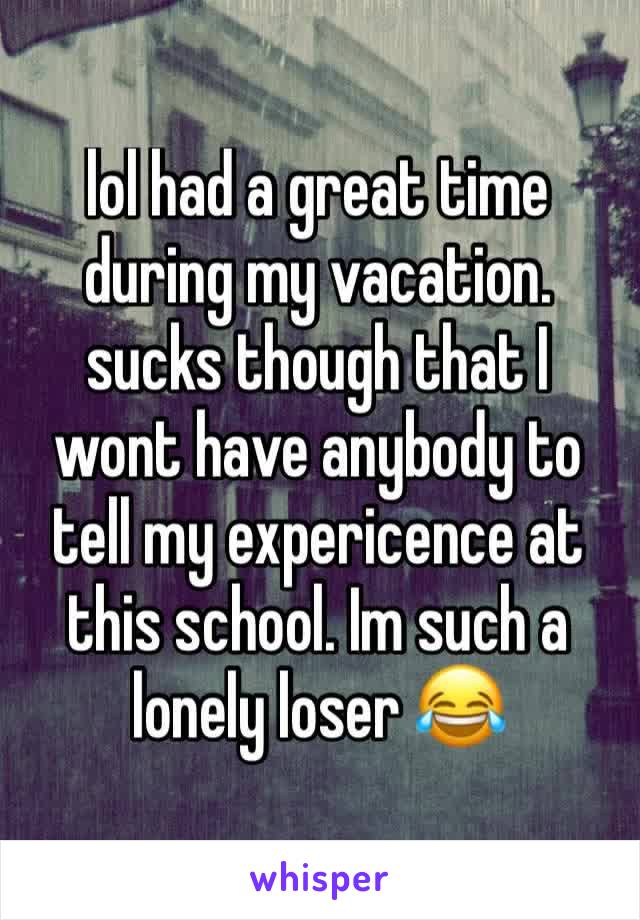 lol had a great time during my vacation. sucks though that I wont have anybody to tell my expericence at this school. Im such a lonely loser 😂