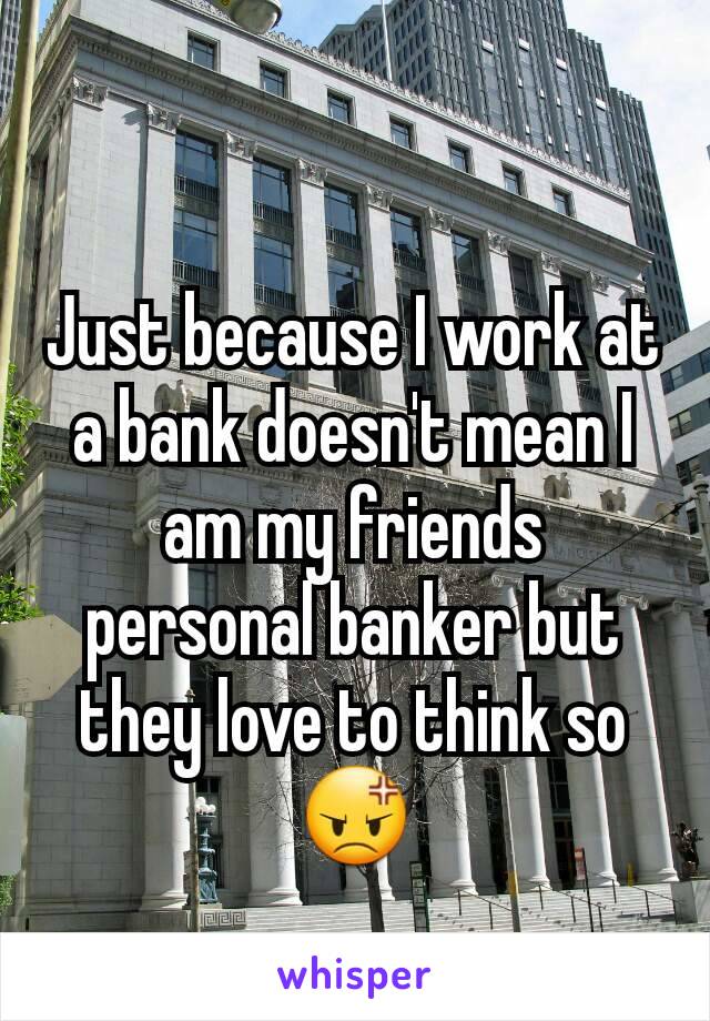 Just because I work at a bank doesn't mean I am my friends personal banker but they love to think so 😡