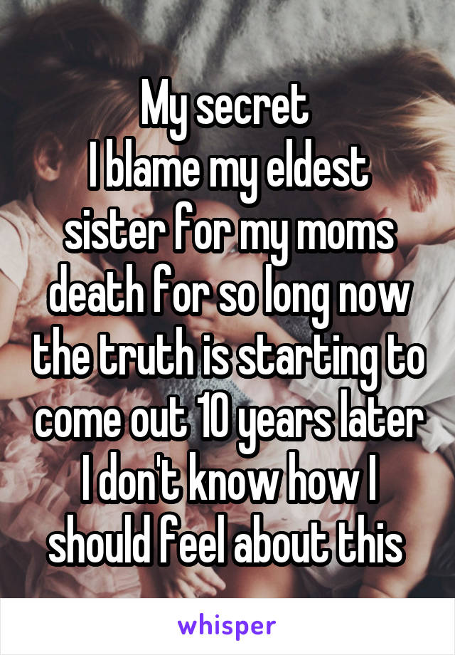 My secret 
I blame my eldest sister for my moms death for so long now the truth is starting to come out 10 years later I don't know how I should feel about this 