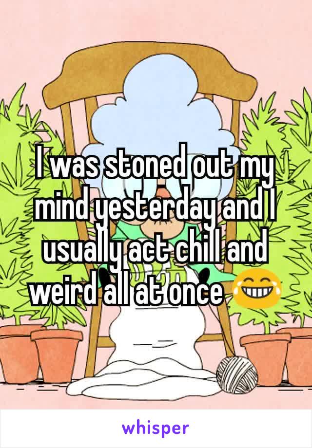 I was stoned out my mind yesterday and I usually act chill and weird all at once 😂