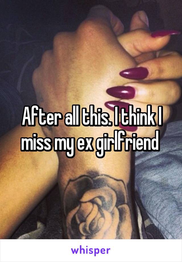 After all this. I think I miss my ex girlfriend 