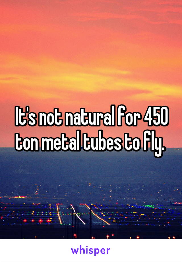 It's not natural for 450 ton metal tubes to fly. 