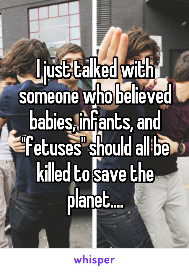 I just talked with someone who believed babies, infants, and "fetuses" should all be killed to save the planet....