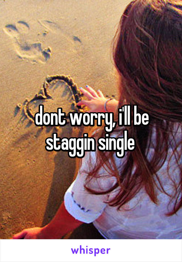 dont worry, i'll be staggin single 