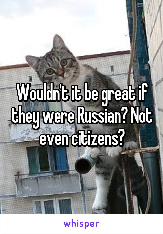 Wouldn't it be great if they were Russian? Not even citizens?