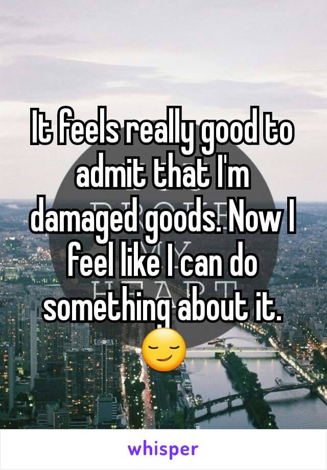 It feels really good to admit that I'm damaged goods. Now I feel like I can do something about it. 😏