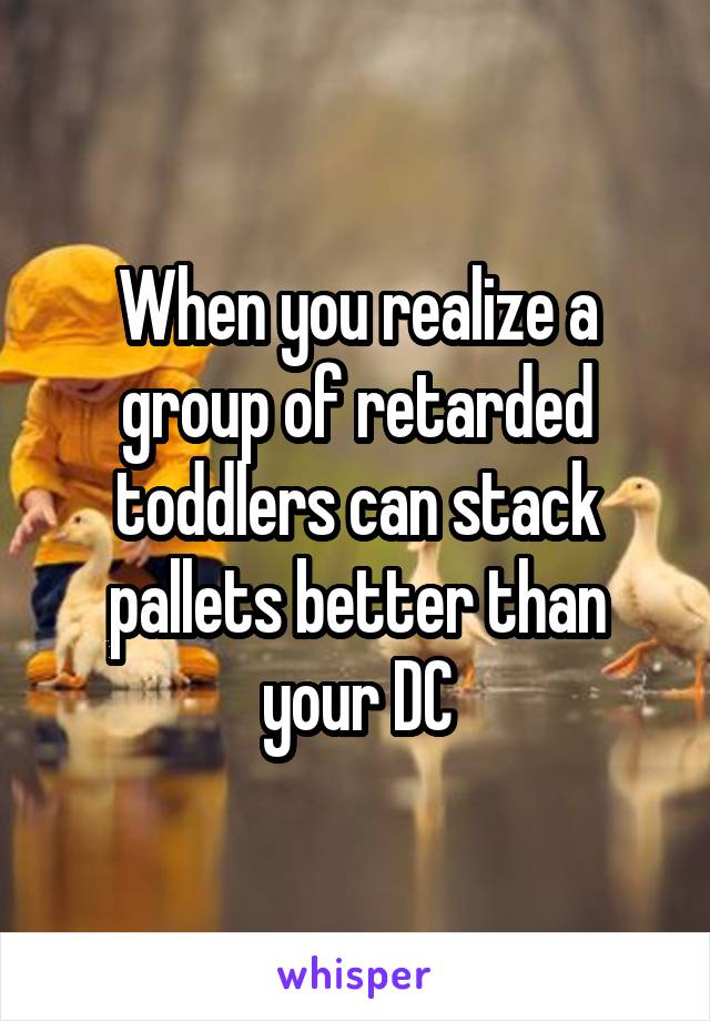 When you realize a group of retarded toddlers can stack pallets better than your DC